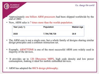 • Approximately one billion ARM processors had been shipped worldwide by the
end of 2001.
• Now, ARM sales is 7 times more than the worlds population.
• The ARM core is not a single core, but a whole family of designs sharing similar
design principles and a common instruction set.
• Example, ARM7TDMI is one of the most successful ARM core widely used in
majority of the devices.
• It provides up to 120 Dhrystone MIPS, high code density and low power
consumption, making it ideal for mobile embedded devices.
• ARM has adopted the RICS design philosophy.
 