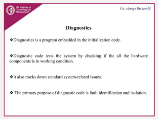 Diagnostics
❖Diagnostics is a program embedded in the initialization code.
❖Diagnostic code tests the system by checking if the all the hardware
components is in working condition.
❖It also tracks down standard system-related issues.
❖ The primary purpose of diagnostic code is fault identification and isolation.
 