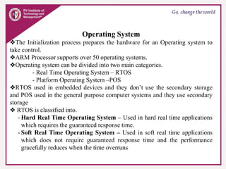Operating System
❖The Initialization process prepares the hardware for an Operating system to
take control.
❖ARM Processor supports over 50 operating systems.
❖Operating system can be divided into two main categories.
- Real Time Operating System – RTOS
- Platform Operating System –POS
❖RTOS used in embedded devices and they don’t use the secondary storage
and POS used in the general purpose computer systems and they use secondary
storage
❖ RTOS is classified into.
- Hard Real Time Operating System – Used in hard real time applications
which requires the guaranteed response time.
- Soft Real Time Operating System – Used in soft real time applications
which does not require guaranteed response time and the performance
gracefully reduces when the time overruns
 