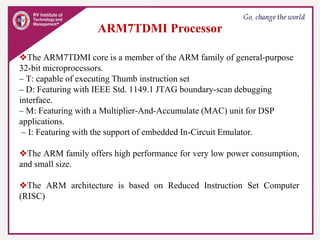 ARM7TDMI Processor
❖The ARM7TDMI core is a member of the ARM family of general-purpose
32-bit microprocessors.
– T: capable of executing Thumb instruction set
– D: Featuring with IEEE Std. 1149.1 JTAG boundary-scan debugging
interface.
– M: Featuring with a Multiplier-And-Accumulate (MAC) unit for DSP
applications.
– I: Featuring with the support of embedded In-Circuit Emulator.
❖The ARM family offers high performance for very low power consumption,
and small size.
❖The ARM architecture is based on Reduced Instruction Set Computer
(RISC)
 