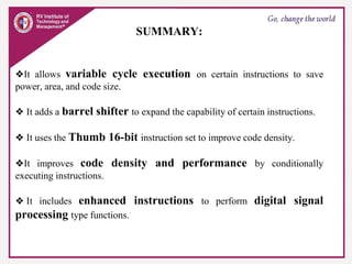 SUMMARY:
❖It allows variable cycle execution on certain instructions to save
power, area, and code size.
❖ It adds a barrel shifter to expand the capability of certain instructions.
❖ It uses the Thumb 16-bit instruction set to improve code density.
❖It improves code density and performance by conditionally
executing instructions.
❖ It includes enhanced instructions to perform digital signal
processing type functions.
 