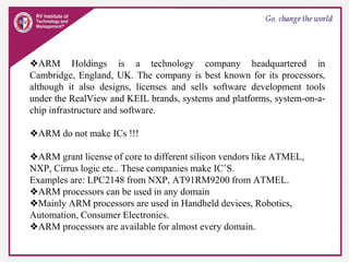 ❖ARM Holdings is a technology company headquartered in
Cambridge, England, UK. The company is best known for its processors,
although it also designs, licenses and sells software development tools
under the RealView and KEIL brands, systems and platforms, system-on-a-
chip infrastructure and software.
❖ARM do not make ICs !!!
❖ARM grant license of core to different silicon vendors like ATMEL,
NXP, Cirrus logic etc.. These companies make IC’S.
Examples are: LPC2148 from NXP, AT91RM9200 from ATMEL.
❖ARM processors can be used in any domain
❖Mainly ARM processors are used in Handheld devices, Robotics,
Automation, Consumer Electronics.
❖ARM processors are available for almost every domain.
 