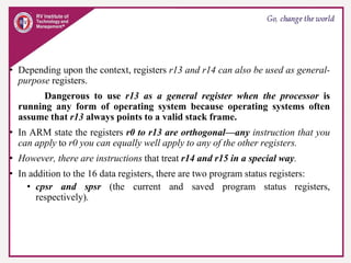 • Depending upon the context, registers r13 and r14 can also be used as general-
purpose registers.
Dangerous to use r13 as a general register when the processor is
running any form of operating system because operating systems often
assume that r13 always points to a valid stack frame.
• In ARM state the registers r0 to r13 are orthogonal—any instruction that you
can apply to r0 you can equally well apply to any of the other registers.
• However, there are instructions that treat r14 and r15 in a special way.
• In addition to the 16 data registers, there are two program status registers:
• cpsr and spsr (the current and saved program status registers,
respectively).
 