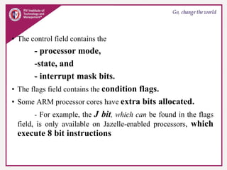 • The control field contains the
- processor mode,
-state, and
- interrupt mask bits.
• The flags field contains the condition flags.
• Some ARM processor cores have extra bits allocated.
- For example, the J bit, which can be found in the flags
field, is only available on Jazelle-enabled processors, which
execute 8 bit instructions
 
