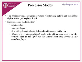 Processor Modes
• The processor mode determines which registers are active and the access
rights to the cpsr register itself.
• Each processor mode is either
• privileged or
• non privileged
• A privileged mode allows full read-write access to the cpsr.
• Conversely, a non-privileged mode only allows read access to the
control field in the cpsr but still allows read-write access to the
condition flags.
 