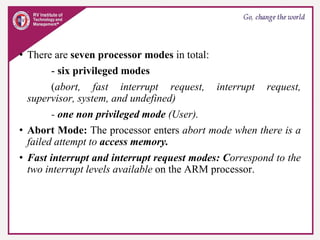 • There are seven processor modes in total:
- six privileged modes
(abort, fast interrupt request, interrupt request,
supervisor, system, and undefined)
- one non privileged mode (User).
• Abort Mode: The processor enters abort mode when there is a
failed attempt to access memory.
• Fast interrupt and interrupt request modes: Correspond to the
two interrupt levels available on the ARM processor.
 