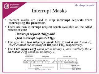 Interrupt Masks
• Interrupt masks are used to stop interrupt requests from
interrupting the processor.
• There are two interrupt request levels available on the ARM
processor core
- interrupt request (IRQ) and
- fast interrupt request (FIQ).
• The cpsr has two interrupt mask bits, 7 and 6 (or I and F),
which control the masking of IRQ and FIQ, respectively.
• The I bit masks IRQ when set to binary 1, and similarly the F
bit masks FIQ when set to binary 1.
 