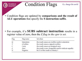 Condition Flags
• Condition flags are updated by comparisons and the result of
ALU operations that specify the S instruction suffix.
• For example, if a SUBS subtract instruction results in a
register value of zero, then the Z flag in the cpsr is set.
 