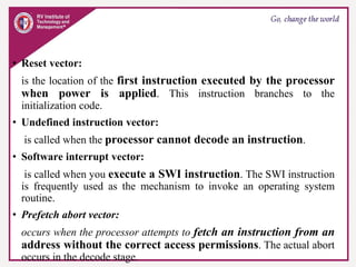 • Reset vector:
is the location of the first instruction executed by the processor
when power is applied. This instruction branches to the
initialization code.
• Undefined instruction vector:
is called when the processor cannot decode an instruction.
• Software interrupt vector:
is called when you execute a SWI instruction. The SWI instruction
is frequently used as the mechanism to invoke an operating system
routine.
• Prefetch abort vector:
occurs when the processor attempts to fetch an instruction from an
address without the correct access permissions. The actual abort
occurs in the decode stage.
 