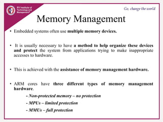 Memory Management
• Embedded systems often use multiple memory devices.
• It is usually necessary to have a method to help organize these devices
and protect the system from applications trying to make inappropriate
accesses to hardware.
• This is achieved with the assistance of memory management hardware.
• ARM cores have three different types of memory management
hardware.
- Non-protected memory – no protection
- MPUs – limited protection
- MMUs – full protection
 
