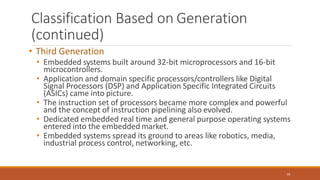 Classification Based on Generation
(continued)
10
• Third Generation
• Embedded systems built around 32-bit microprocessors and 16-bit
microcontrollers.
• Application and domain specific processors/controllers like Digital
Signal Processors (DSP) and Application Specific Integrated Circuits
(ASICs) came into picture.
• The instruction set of processors became more complex and powerful
and the concept of instruction pipelining also evolved.
• Dedicated embedded real time and general purpose operating systems
entered into the embedded market.
• Embedded systems spread its ground to areas like robotics, media,
industrial process control, networking, etc.
 