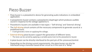 Piezo Buzzer
100
• Piezo buzzer is a piezoelectric device for generating audio indications in embedded
application.
• A piezoelectric buzzer contains a piezoelectric diaphragm which produces audible
sound in response to the voltage applied to it.
• Piezoelectric buzzers are available in two types – 'Self-driving’ and 'External driving’.
• The Self-driving circuit contains all the necessary components to generate sound at a
predefined tone.
• It will generate a tone on applying the voltage.
• External driving piezo buzzers support the generation of different tones.
• The tone can be varied by applying a variable pulse train to the piezoelectric buzzer.
• A piezo buzzer can be directly interfaced to the port pin of the processor/control.
• Depending on the driving current requirements, the piezo buzzer can also be
interfaced using a transistor based driver circuit as in the case of a 'Relay'.
 