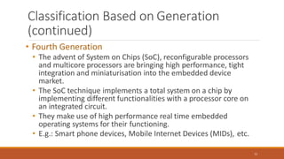 Classification Based on Generation
(continued)
11
• Fourth Generation
• The advent of System on Chips (SoC), reconfigurable processors
and multicore processors are bringing high performance, tight
integration and miniaturisation into the embedded device
market.
• The SoC technique implements a total system on a chip by
implementing different functionalities with a processor core on
an integrated circuit.
• They make use of high performance real time embedded
operating systems for their functioning.
• E.g.: Smart phone devices, Mobile Internet Devices (MIDs), etc.
 