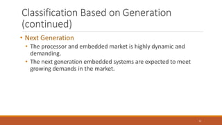 Classification Based on Generation
(continued)
12
• Next Generation
• The processor and embedded market is highly dynamic and
demanding.
• The next generation embedded systems are expected to meet
growing demands in the market.
 