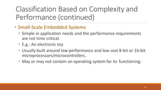 Classification Based on Complexity and
Performance (continued)
14
• Small-Scale Embedded Systems
• Simple in application needs and the performance requirements
are not time critical.
• E.g.: An electronic toy
• Usually built around low performance and low cost 8-bit or 16-bit
microprocessors/microcontrollers.
• May or may not contain an operating system for its functioning.
 