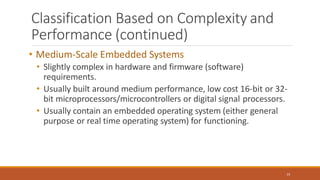 Classification Based on Complexity and
Performance (continued)
15
• Medium-Scale Embedded Systems
• Slightly complex in hardware and firmware (software)
requirements.
• Usually built around medium performance, low cost 16-bit or 32-
bit microprocessors/microcontrollers or digital signal processors.
• Usually contain an embedded operating system (either general
purpose or real time operating system) for functioning.
 