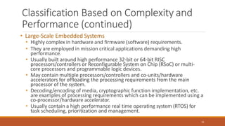 Classification Based on Complexity and
Performance (continued)
16
• Large-Scale Embedded Systems
• Highly complex in hardware and firmware (software) requirements.
• They are employed in mission critical applications demanding high
performance.
• Usually built around high performance 32-bit or 64-bit RISC
processors/controllers or Reconfigurable System on Chip (RSoC) or multi-
core processors and programmable logic devices.
• May contain multiple processors/controllers and co-units/hardware
accelerators for offloading the processing requirements from the main
processor of the system.
• Decoding/encoding of media, cryptographic function implementation, etc.
are examples of processing requirements which can be implemented using a
co-processor/hardware accelerator.
• Usually contain a high performance real time operating system (RTOS) for
task scheduling, prioritization and management.
 