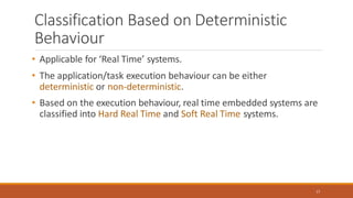 Classification Based on Deterministic
Behaviour
17
• Applicable for ‘Real Time’ systems.
• The application/task execution behaviour can be either
deterministic or non-deterministic.
• Based on the execution behaviour, real time embedded systems are
classified into Hard Real Time and Soft Real Time systems.
 