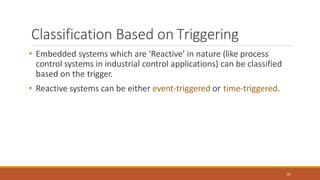 Classification Based on Triggering
18
• Embedded systems which are ‘Reactive’ in nature (like process
control systems in industrial control applications) can be classified
based on the trigger.
• Reactive systems can be either event-triggered or time-triggered.
 