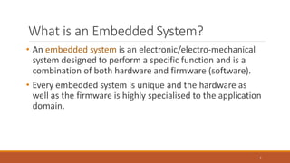 What is an Embedded System?
2
• An embedded system is an electronic/electro-mechanical
system designed to perform a specific function and is a
combination of both hardware and firmware (software).
• Every embedded system is unique and the hardware as
well as the firmware is highly specialised to the application
domain.
 