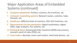 Major Application Areas of Embedded
Systems (continued)
20
6. Computer peripherals: Printers, scanners, fax machines, etc.
7. Computer networking systems: Network routers, switches, hubs,
firewalls, etc.
8. Healthcare: Different kinds of scanners, EEG, ECG machines, etc.
9. Measurements & Instrumentation: Digital multimeters, digital
CROs, logic analyzers, PLC systems, etc.
10. Banking & Retail: Automated teller machines (ATM) and currency
counters, point of sales (POS), etc.
11. Card readers: Barcode, smart card readers, hand held devices, etc.
 
