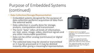 Purpose of Embedded Systems
(continued)
• Data Collection/Storage/Representation
• Embedded systems designed for the purpose of
data collection performs acquisition of data from
the external world.
• Data collection is usually done for storage,
analysis, manipulation and transmission.
• The term "data" refers all kinds of information,
viz. text, voice, image, video, electrical signals and
any other measurable quantities.
• Data can be either analog (continuous) or digital
(discrete).
• The collected data may be stored or transmitted
or it may be processed or it may be deleted
instantly after giving a meaningful representation.
• A digital camera is a typical
example of an embedded system
with data
collection/storage/representation
of data.
• Images are captured and the
captured image may be stored
within the memory of the camera.
• The captured image can also be
presented to the user through a
graphic LCD unit.
22
 