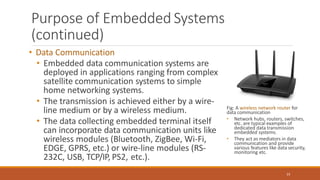 Purpose of Embedded Systems
(continued)
• Data Communication
• Embedded data communication systems are
deployed in applications ranging from complex
satellite communication systems to simple
home networking systems.
• The transmission is achieved either by a wire-
line medium or by a wireless medium.
• The data collecting embedded terminal itself
can incorporate data communication units like
wireless modules (Bluetooth, ZigBee, Wi-Fi,
EDGE, GPRS, etc.) or wire-line modules (RS-
232C, USB, TCP/IP, PS2, etc.).
Fig: A wireless network router for
data communication
23
• Network hubs, routers, switches,
etc. are typical examples of
dedicated data transmission
embedded systems.
• They act as mediators in data
communication and provide
various features like data security,
monitoring etc.
 