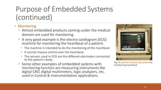 Purpose of Embedded Systems
(continued)
• Monitoring
• Almost embedded products coming under the medical
domain are used for monitoring.
• A very good example is the electro cardiogram (ECG)
machine for monitoring the heartbeat of a patient.
• The machine is intended to do the monitoring of the heartbeat.
• It cannot impose control over the heartbeat.
• The sensors used in ECG are the different electrodes connected
to the patient's body.
• Some other examples of embedded systems with
monitoring function are measuring instruments like
digital CRO, digital multimeters, logic analyzers, etc.
used in Control & Instrumentation applications.
Fig: A patient monitoring system for
monitoring heartbeat
25
 