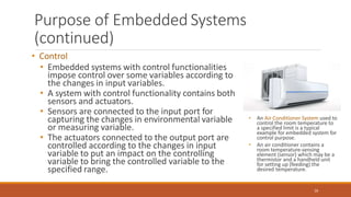 Purpose of Embedded Systems
(continued)
• Control
• Embedded systems with control functionalities
impose control over some variables according to
the changes in input variables.
• A system with control functionality contains both
sensors and actuators.
• Sensors are connected to the input port for
capturing the changes in environmental variable
or measuring variable.
• The actuators connected to the output port are
controlled according to the changes in input
variable to put an impact on the controlling
variable to bring the controlled variable to the
specified range.
• An Air Conditioner System used to
control the room temperature to
a specified limit is a typical
example for embedded system for
control purpose.
• An air conditioner contains a
room temperature-sensing
element (sensor) which may be a
thermistor and a handheld unit
for setting up (feeding) the
desired temperature.
26
 
