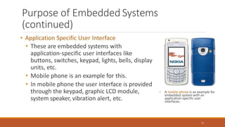 Purpose of Embedded Systems
(continued)
• Application Specific User Interface
• These are embedded systems with
application-specific user interfaces like
buttons, switches, keypad, lights, bells, display
units, etc.
• Mobile phone is an example for this.
• In mobile phone the user interface is provided
through the keypad, graphic LCD module,
system speaker, vibration alert, etc.
• A mobile phone is an example for
embedded system with an
application-specific user
interfaces.
27
 
