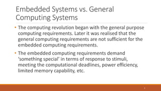 Embedded Systems vs. General
Computing Systems
3
• The computing revolution began with the general purpose
computing requirements. Later it was realised that the
general computing requirements are not sufficient for the
embedded computing requirements.
• The embedded computing requirements demand
‘something special’ in terms of response to stimuli,
meeting the computational deadlines, power efficiency,
limited memory capability, etc.
 