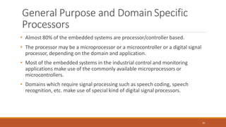 General Purpose and Domain Specific
Processors
30
• Almost 80% of the embedded systems are processor/controller based.
• The processor may be a microprocessor or a microcontroller or a digital signal
processor, depending on the domain and application.
• Most of the embedded systems in the industrial control and monitoring
applications make use of the commonly available microprocessors or
microcontrollers.
• Domains which require signal processing such as speech coding, speech
recognition, etc. make use of special kind of digital signal processors.
 