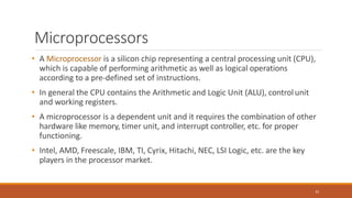 Microprocessors
31
• A Microprocessor is a silicon chip representing a central processing unit (CPU),
which is capable of performing arithmetic as well as logical operations
according to a pre-defined set of instructions.
• In general the CPU contains the Arithmetic and Logic Unit (ALU), controlunit
and working registers.
• A microprocessor is a dependent unit and it requires the combination of other
hardware like memory, timer unit, and interrupt controller, etc. for proper
functioning.
• Intel, AMD, Freescale, IBM, TI, Cyrix, Hitachi, NEC, LSI Logic, etc. are the key
players in the processor market.
 