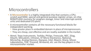 Microcontrollers
33
• A Microcontroller is a highly integrated chip that contains a CPU,
scratch pad RAM, special and general purpose register arrays, on chip
ROM/FLASH memory for program storage, timer and interrupt control
units and dedicated I/O ports.
• A microcontroller contains all the necessary functional blocks for
independent working.
• Have greater place in embedded domain in place of microprocessors.
• They are cheap, cost effective and are readily available in the market.
• Atmel, Texas Instruments, Toshiba, Philips, Freescale, NEC, Zilog,
Hitachi, Mitsubishi, Infineon, ST Micro Electronics, National,
Microchip, Analog Devices, Daewoo, Intel, Maxim, Sharp, Silicon
Laboratories, TDK, Triscend, Winbond, etc. are the key players in the
microcontroller market.
 