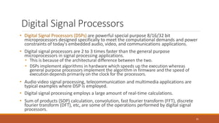 Digital Signal Processors
35
• Digital Signal Processors (DSPs) are powerful special purpose 8/16/32 bit
microprocessors designed specifically to meet the computational demands and power
constraints of today's embedded audio, video, and communications applications.
• Digital signal processors are 2 to 3 times faster than the general purpose
microprocessors in signal processing applications.
• This is because of the architectural difference between the two.
• DSPs implement algorithms in hardware which speeds up the execution whereas
general purpose processors implement the algorithm in firmware and the speed of
execution depends primarily on the clock for the processors.
• Audio video signal processing, telecommunication and multimedia applications are
typical examples where DSP is employed.
• Digital signal processing employs a large amount of real-time calculations.
• Sum of products (SOP) calculation, convolution, fast fourier transform (FFT), discrete
fourier transform (DFT), etc, are some of the operations performed by digital signal
processors.
 