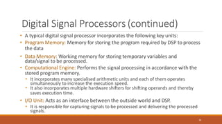 Digital Signal Processors (continued)
36
• A typical digital signal processor incorporates the following key units:
• Program Memory: Memory for storing the program required by DSP to process
the data
• Data Memory: Working memory for storing temporary variables and
data/signal to be processed.
• Computational Engine: Performs the signal processing in accordance with the
stored program memory.
• It incorporates many specialised arithmetic units and each of them operates
simultaneously to increase the execution speed.
• It also incorporates multiple hardware shifters for shifting operands and thereby
saves execution time.
• I/O Unit: Acts as an interface between the outside world and DSP.
• It is responsible for capturing signals to be processed and delivering the processed
signals.
 