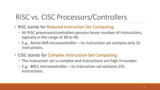 RISC vs. CISC Processors/Controllers
37
• RISC stands for Reduced Instruction Set Computing.
• All RISC processors/controllers possess lesser number of instructions,
typically in the range of 30 to 40.
• E.g.: Atmel AVR microcontroller – its instruction set contains only 32
instructions.
• CISC stands for Complex Instruction Set Computing.
• The instruction set is complex and instructions are high in number.
• E.g.: 8051 microcontroller – its instruction set contains 255
instructions.
 