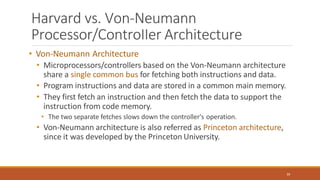 Harvard vs. Von-Neumann
Processor/ControIIer Architecture
39
• Von-Neumann Architecture
• Microprocessors/controllers based on the Von-Neumann architecture
share a single common bus for fetching both instructions and data.
• Program instructions and data are stored in a common main memory.
• They first fetch an instruction and then fetch the data to support the
instruction from code memory.
• The two separate fetches slows down the controller's operation.
• Von-Neumann architecture is also referred as Princeton architecture,
since it was developed by the Princeton University.
 