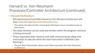 Harvard vs. Von-Neumann
Processor/ControIIer Architecture (continued)
40
• Harvard Architecture
• Microprocessors/controllers based on the Harvard architecture will
have separate data bus and instruction bus.
• This allows the data transfer and program fetching to occur simultaneously on
both buses.
• The data memory can be read and written while the program memory
is being accessed.
• These separated data memory and code memory buses allow one
instruction to execute while the next instruction is fetched ("pre-
fetching").
• The pre-fetch theoretically allows much faster execution than Von-Neumann
architecture.
 