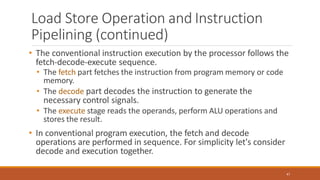Load Store Operation and Instruction
Pipelining (continued)
47
• The conventional instruction execution by the processor follows the
fetch-decode-execute sequence.
• The fetch part fetches the instruction from program memory or code
memory.
• The decode part decodes the instruction to generate the
necessary control signals.
• The execute stage reads the operands, perform ALU operations and
stores the result.
• In conventional program execution, the fetch and decode
operations are performed in sequence. For simplicity let's consider
decode and execution together.
 