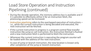 Load Store Operation and Instruction
Pipelining (continued)
48
• During the decode operation, the memory address bus is available and if
it is possible to effectively utilise it for an instruction fetch, the
processing speed can be increased.
• Instruction pipelining refers to the overlapped execution of instructions –
i.e., while the current instruction is being decoded and executed, the
next instruction will be fetched.
• If the current instruction in progress is a program control flow transfer
instruction like jump or call instruction, the instruction fetched is flushed
and a new instruction fetch is performed to fetch the instruction.
• Whenever the current instruction is executing the program counterwill
be loaded with the address of the next instruction.
• In case of jump or branch instruction, the new location is known only
after completion of the jump or branch instruction.
 