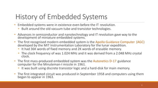 History of Embedded Systems
5
• Embedded systems were in existence even before the IT revolution.
• Built around the old vacuum tube and transistor technologies.
• Advances in semiconductor and nanotechnology and IT revolution gave way to the
development of miniature embedded systems.
• The first recognised modern embedded system is the Apollo Guidance Computer (AGC)
developed by the MIT Instrumentation Laboratory for the lunar expedition.
• It had 36K words of fixed memory and 2K words of erasable memory.
• The clock frequency of was 1.024 MHz and it was derived from a 2.048 MHz crystal
clock.
• The first mass-produced embedded system was the Autonetics D-17 guidance
computer for the Minuteman-I missile in 1961.
• It was built using discrete transistor logic and a hard-disk for main memory.
• The first integrated circuit was produced in September 1958 and computers using them
began to appear in 1963.
 