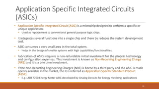 Application Specific Integrated Circuits
(ASICs)
50
• Application Specific Integrated Circuit (ASIC) is a microchip designed to perform a specific or
unique application.
• Used as replacement to conventional general purpose logic chips.
• It integrates several functions into a single chip and there by reduces the system development
cost.
• ASIC consumes a very small area in the total system.
• Helps in the design of smaller systems with high capabilities/functionalities.
• Fabrication of ASICs requires a non-refundable initial investment for the process technology
and configuration expenses. This investment is known as Non-Recurring Engineering Charge
(NRE) and it is a one time investment.
• If the Non-Recurring Engineering Charges (NRE) is borne by a third party and the ASIC is made
openly available in the market, the it is referred as Application Specific Standard Product
(ASSP).
• E.g.: ADE7760 Energy Meter ASIC developed by Analog Devices for Energy metering applications
 