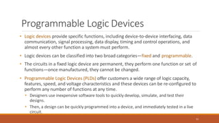 Programmable Logic Devices
51
• Logic devices provide specific functions, including device-to-device interfacing, data
communication, signal processing, data display, timing and control operations, and
almost every other function a system must perform.
• Logic devices can be classified into two broad categories—fixed and programmable.
• The circuits in a fixed logic device are permanent, they perform one function or set of
functions—once manufactured, they cannot be changed.
• Programmable Logic Devices (PLDs) offer customers a wide range of logic capacity,
features, speed, and voltage characteristics and these devices can be re-configured to
perform any number of functions at any time.
• Designers use inexpensive software tools to quickly develop, simulate, and test their
designs.
• Then, a design can be quickly programmed into a device, and immediately tested in a live
circuit.
 
