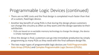 Programmable Logic Devices (continued)
52
• There are no NRE costs and the final design is completed much faster than that
of a custom, fixed logic device.
• Another key benefit of using PLDs is that during the design phase customers
can change the circuitry as often as they want until the design operates to their
satisfaction.
• PLDs are based on re-writable memory technology to change the design, the device
is simply reprogrammed.
• Once the design is final, customers can go into immediate production by simply
programming as many PLDs as they need with the final software design file.
• The two major types of programmable logic devices are Field Programmable
Gate Arrays (FPGAs) and Complex Programmable Logic Devices (CPLDs).
 