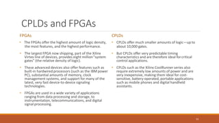 CPLDs and FPGAs
53
FPGAs
• The FPGAs offer the highest amount of logic density,
the most features, and the highest performance.
• The largest FPGA now shipping, part of the Xilinx
Virtex line of devices, provides eight million"system
gates" (the relative density of logic).
• These advanced devices also offer features such as
built-in hardwired processors (such as the IBM power
PC), substantial amounts of memory, clock
management systems, and support for many of the
latest, very fast device-to-device signaling
technologies.
• FPGAs are used in a wide variety of applications
ranging from data processing and storage, to
instrumentation, telecommunications, and digital
signal processing.
CPLDs
• CPLDs offer much smaller amounts of logic—up to
about 10,000 gates.
• But CPLDs offer very predictable timing
characteristics and are therefore ideal forcritical
control applications.
• CPLDs such as the Xilinx CoolRunner series also
require extremely low amounts of power and are
very inexpensive, making them ideal for cost-
sensitive, battery-operated, portable applications
such as mobile phones and digital handheld
assistants.
 