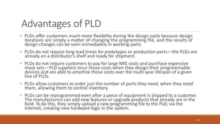 Advantages of PLD
54
• PLDs offer customers much more flexibility during the design cycle because design
iterations are simply a matter of changing the programming file, and the results of
design changes can be seen immediately in working parts.
• PLDs do not require long lead times for prototypes or production parts—the PLDs are
already on a distributor's shelf and ready for shipment.
• PLDs do not require customers to pay for large NRE costs and purchase expensive
mask sets—PLD suppliers incur those costs when they design their programmable
devices and are able to amortize those costs over the multi-year lifespan of a given
line of PLDs.
• PLDs allow customers to order just the number of parts they need, when they need
them, allowing them to control inventory.
• PLDs can be reprogrammed even after a piece of equipment is shipped to a customer.
The manufacturers can add new features or upgrade products that already are in the
field. Todo this, they simply upload a new programming file to the PLD, via the
Internet, creating new hardware logic in the system.
 