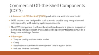 Commercial Off-the-Shelf Components
(COTS)
55
• A Commercial Off-the-Shelf (COTS) product is one which is used 'as-is’.
• COTS products are designed in such a way to provide easy integration and
interoperability with existing system components.
• The COTS component itself may be developed around a general purpose or
domain specific processor or an Application Specific Integrated Circuit or a
Programmable Logic Device.
• Advantages:
• They are readily available in the market
• Cheap
• Developer can cut down his development time to a great extent
• Reduces the time to market
 