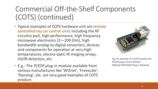 Commercial Off-the-Shelf Components
(COTS) (continued)
• Typical examples of COTS hardware unit are remote
controlled toy car control units including the RF
circuitry part, high performance, high frequency
microwave electronics (2—200 GHz), high
bandwidth analog-to-digital converters, devices
and components for operation at very high
temperatures, electro-optic IR imaging arrays,
UV/IR detectors, etc.
• E.g.: The TCP/IP plug-in module available from
various manufactures like 'WIZnet', 'Freescale',
'Dynalog', etc. are very good examples of COTS
product.
Fig: An example of a COTS product for
TCP/IP plug-in from WIZnet
(WIZnet NM7010A Plug in Module)
56
 