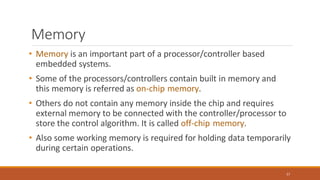 Memory
57
• Memory is an important part of a processor/controller based
embedded systems.
• Some of the processors/controllers contain built in memory and
this memory is referred as on-chip memory.
• Others do not contain any memory inside the chip and requires
external memory to be connected with the controller/processor to
store the control algorithm. It is called off-chip memory.
• Also some working memory is required for holding data temporarily
during certain operations.
 